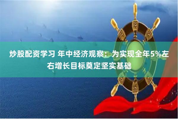 炒股配资学习 年中经济观察：为实现全年5%左右增长目标奠定坚实基础