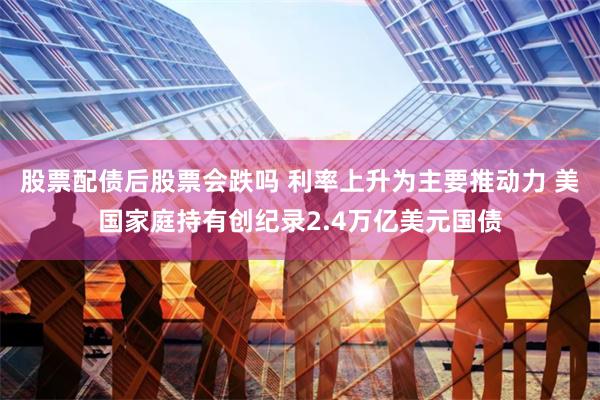 股票配债后股票会跌吗 利率上升为主要推动力 美国家庭持有创纪录2.4万亿美元国债