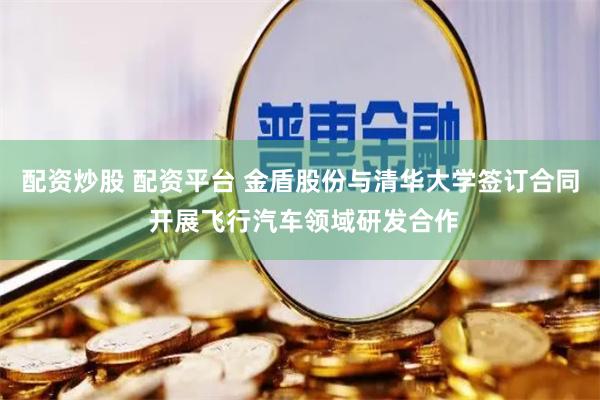 配资炒股 配资平台 金盾股份与清华大学签订合同 开展飞行汽车领域研发合作