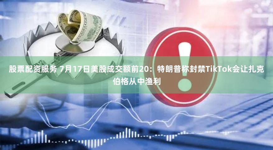 股票配资服务 7月17日美股成交额前20：特朗普称封禁TikTok会让扎克伯格从中渔利