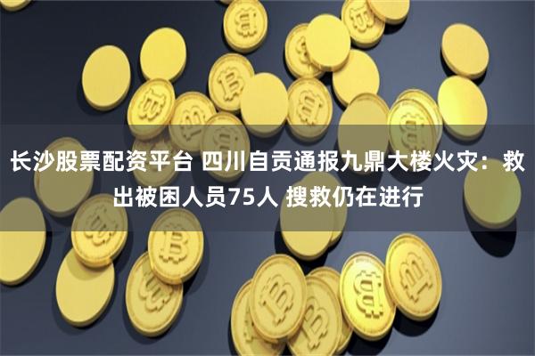 长沙股票配资平台 四川自贡通报九鼎大楼火灾：救出被困人员75人 搜救仍在进行