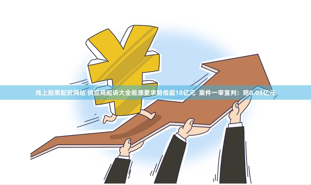 线上股票配资网站 供应商起诉大全能源要求赔偿超18亿元  案件一审宣判：赔0.03亿元