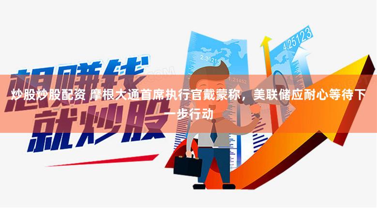 炒股炒股配资 摩根大通首席执行官戴蒙称，美联储应耐心等待下一步行动
