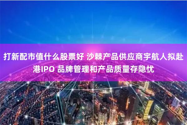 打新配市值什么股票好 沙棘产品供应商宇航人拟赴港IPO 品牌管理和产品质量存隐忧