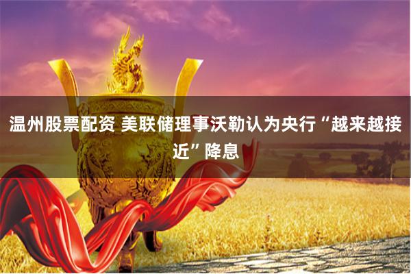 温州股票配资 美联储理事沃勒认为央行“越来越接近”降息
