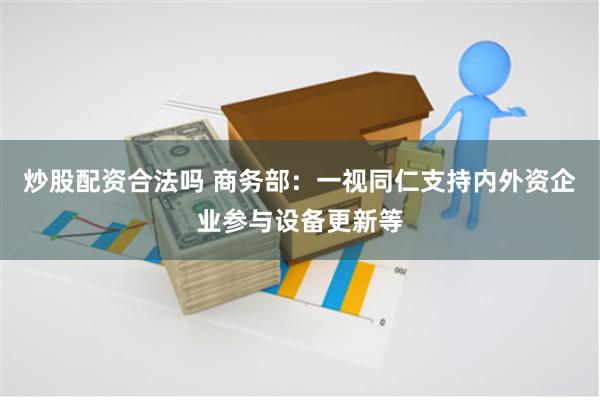 炒股配资合法吗 商务部：一视同仁支持内外资企业参与设备更新等
