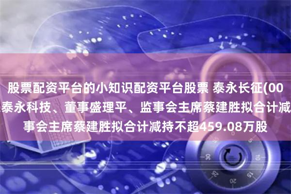 股票配资平台的小知识配资平台股票 泰永长征(002927.SZ)控股股东泰永科技、董事盛理平、监事会主席蔡建胜拟合计减持不超459.08万股