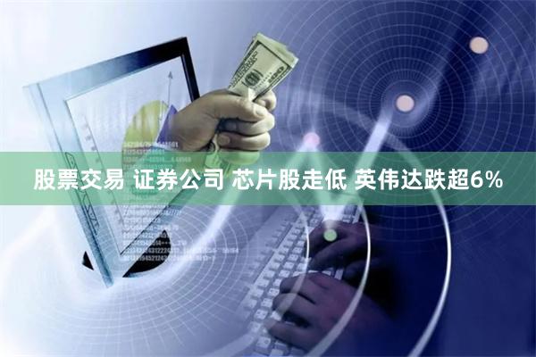 股票交易 证券公司 芯片股走低 英伟达跌超6%