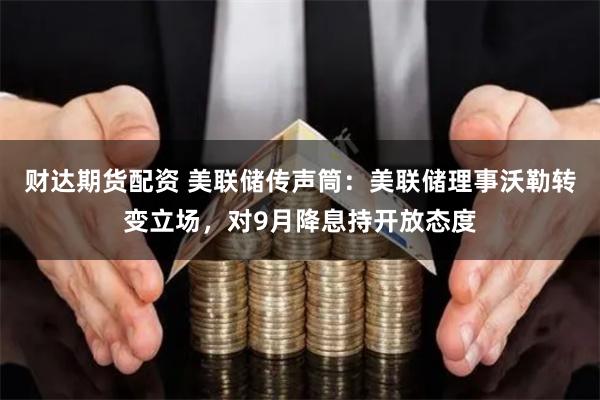财达期货配资 美联储传声筒：美联储理事沃勒转变立场，对9月降息持开放态度