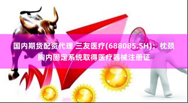 国内期货配资代理 三友医疗(688085.SH)：枕颈胸内固定系统取得医疗器械注册证