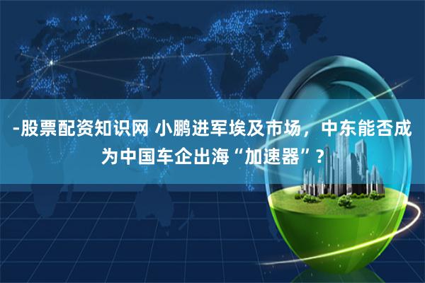 -股票配资知识网 小鹏进军埃及市场，中东能否成为中国车企出海“加速器”？