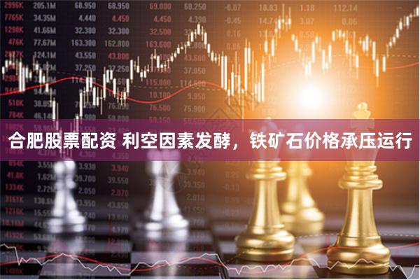 合肥股票配资 利空因素发酵，铁矿石价格承压运行