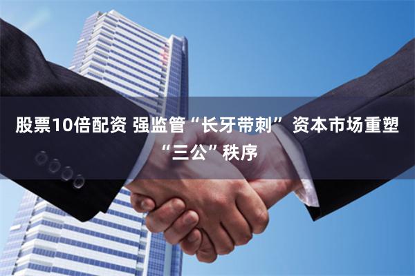 股票10倍配资 强监管“长牙带刺” 资本市场重塑“三公”秩序