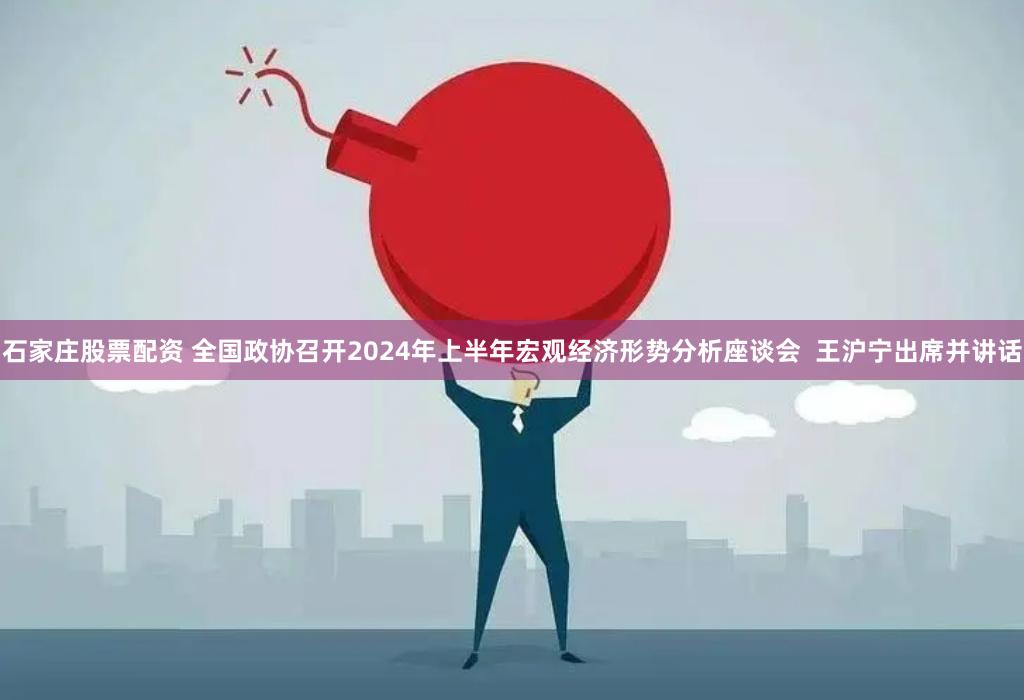 石家庄股票配资 全国政协召开2024年上半年宏观经济形势分析座谈会  王沪宁出席并讲话