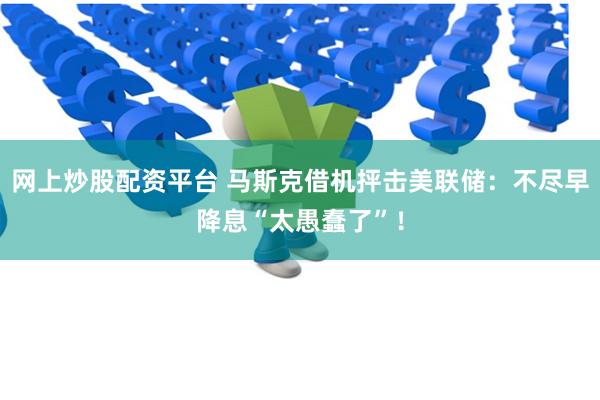 网上炒股配资平台 马斯克借机抨击美联储：不尽早降息“太愚蠢了”！
