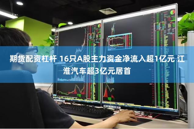 期货配资杠杆 16只A股主力资金净流入超1亿元 江淮汽车超3亿元居首