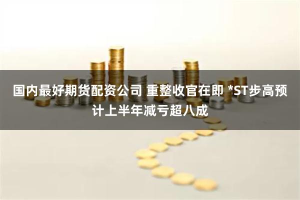 国内最好期货配资公司 重整收官在即 *ST步高预计上半年减亏超八成