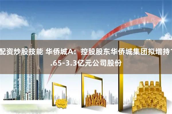 配资炒股技能 华侨城A：控股股东华侨城集团拟增持1.65-3.3亿元公司股份