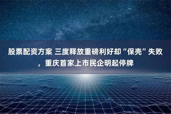 股票配资方案 三度释放重磅利好却“保壳”失败，重庆首家上市民企明起停牌