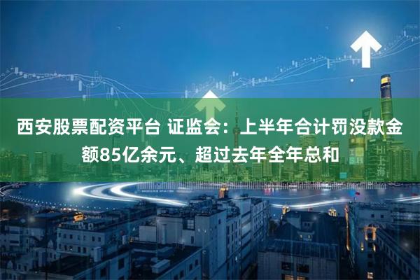 西安股票配资平台 证监会：上半年合计罚没款金额85亿余元、超过去年全年总和