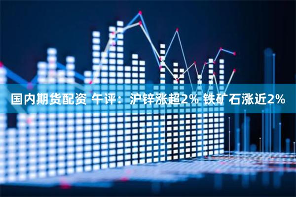 国内期货配资 午评：沪锌涨超2% 铁矿石涨近2%