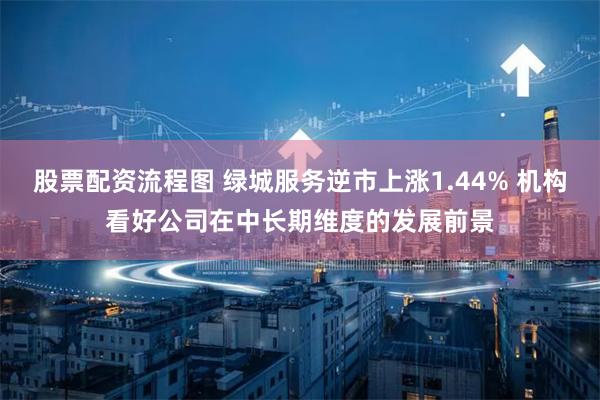 股票配资流程图 绿城服务逆市上涨1.44% 机构看好公司在中长期维度的发展前景