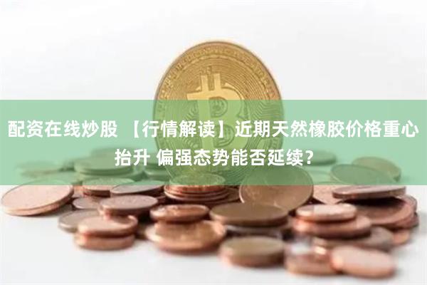配资在线炒股 【行情解读】近期天然橡胶价格重心抬升 偏强态势能否延续？