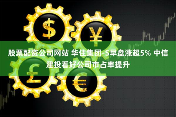 股票配资公司网站 华住集团-S早盘涨超5% 中信建投看好公司市占率提升