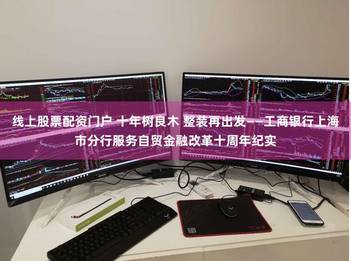 线上股票配资门户 十年树良木 整装再出发——工商银行上海市分行服务自贸金融改革十周年纪实