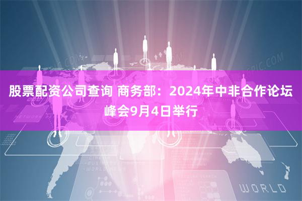 股票配资公司查询 商务部：2024年中非合作论坛峰会9月4日举行