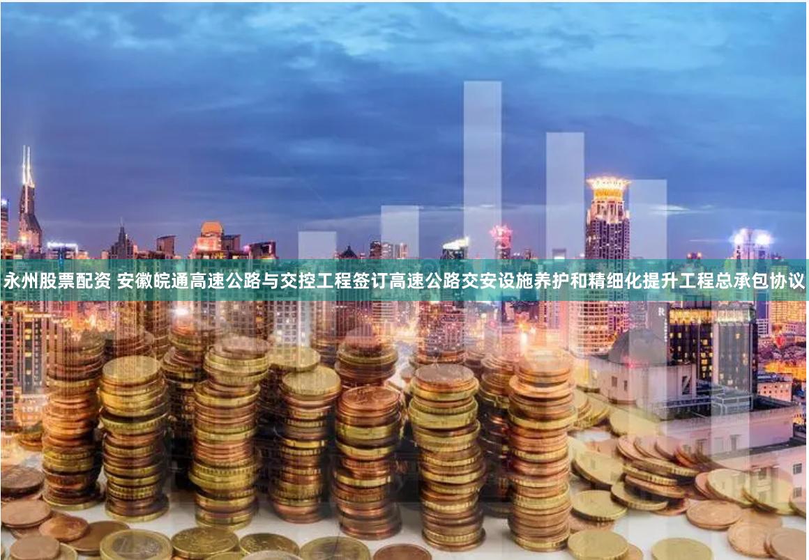 永州股票配资 安徽皖通高速公路与交控工程签订高速公路交安设施养护和精细化提升工程总承包协议