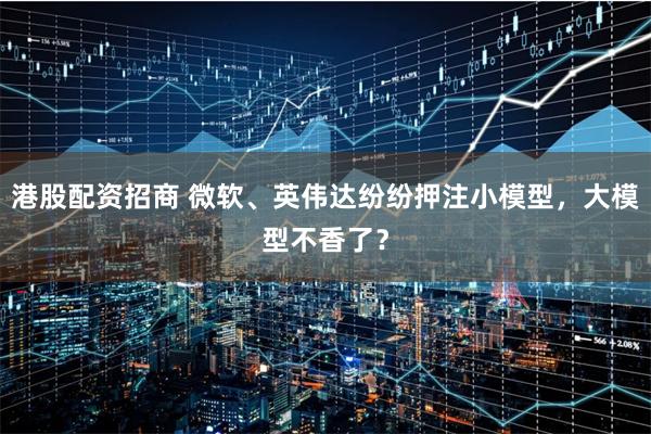 港股配资招商 微软、英伟达纷纷押注小模型，大模型不香了？