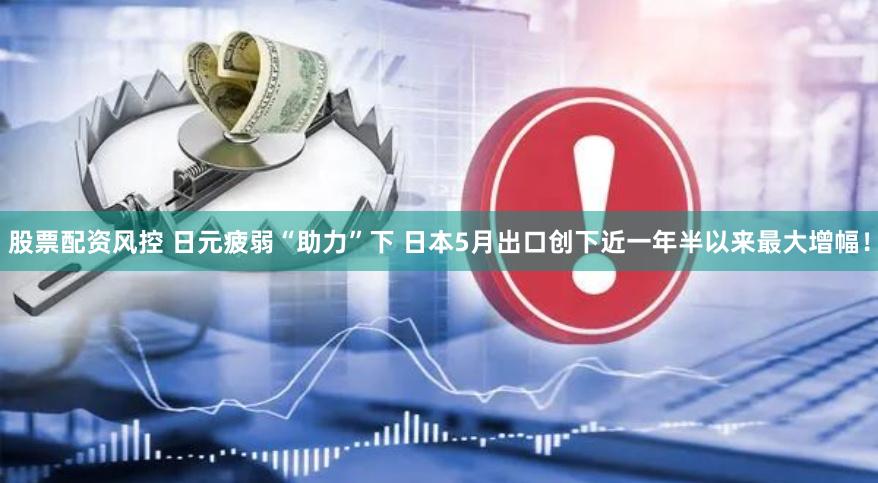 股票配资风控 日元疲弱“助力”下 日本5月出口创下近一年半以来最大增幅！