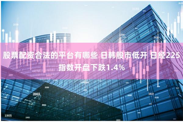 股票配资合法的平台有哪些 日韩股市低开 日经225指数开盘下跌1.4%