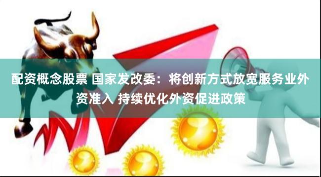 配资概念股票 国家发改委：将创新方式放宽服务业外资准入 持续优化外资促进政策