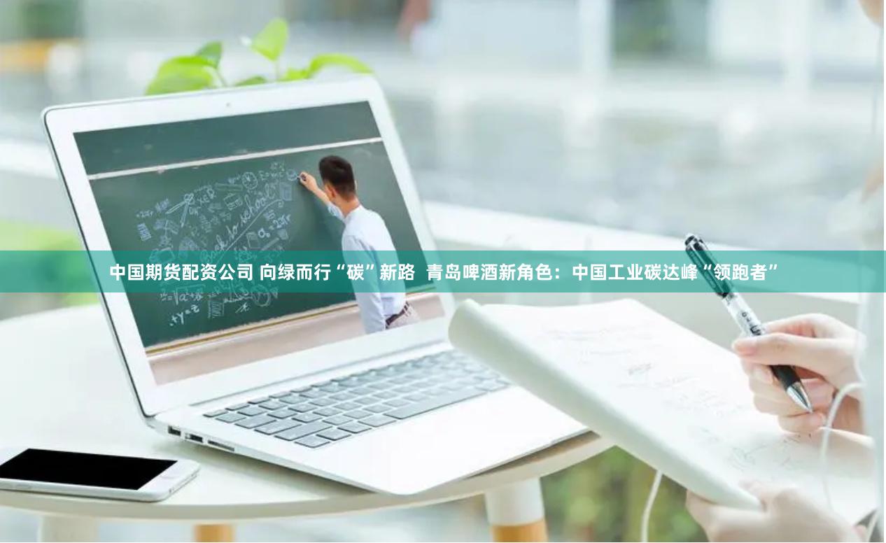 中国期货配资公司 向绿而行“碳”新路  青岛啤酒新角色：中国工业碳达峰“领跑者”