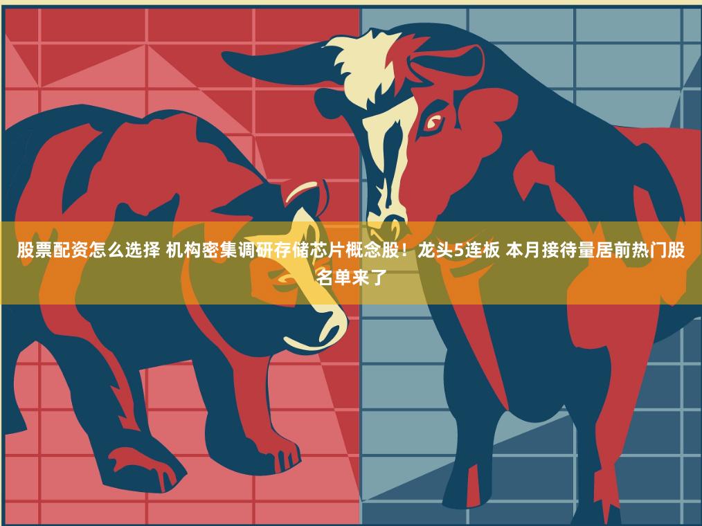 股票配资怎么选择 机构密集调研存储芯片概念股！龙头5连板 本月接待量居前热门股名单来了