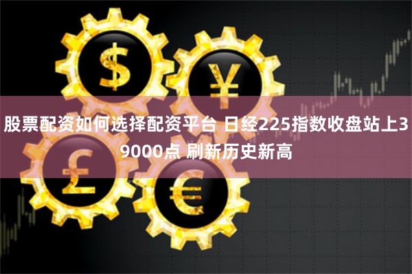 股票配资如何选择配资平台 日经225指数收盘站上39000点 刷新历史新高