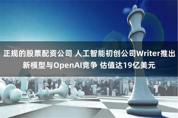 正规的股票配资公司 人工智能初创公司Writer推出新模型与OpenAI竞争 估值达19亿美元