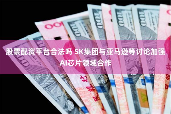股票配资平台合法吗 SK集团与亚马逊等讨论加强AI芯片领域合作