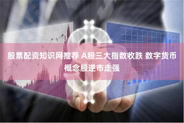 股票配资知识网推荐 A股三大指数收跌 数字货币概念股逆市走强