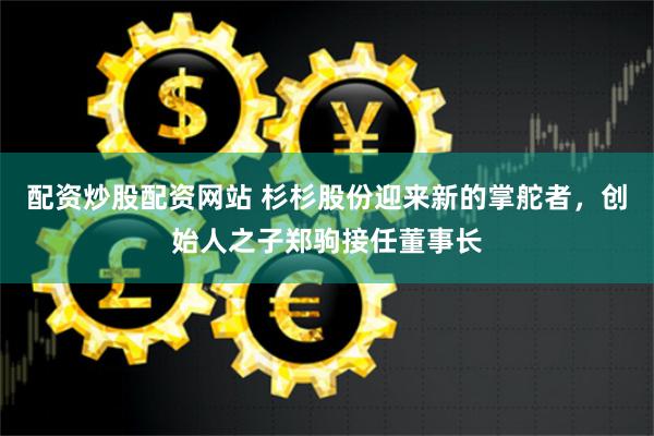 配资炒股配资网站 杉杉股份迎来新的掌舵者，创始人之子郑驹接任董事长