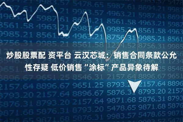 炒股股票配 资平台 云汉芯城：销售合同条款公允性存疑 低价销售“涂标”产品异象待解