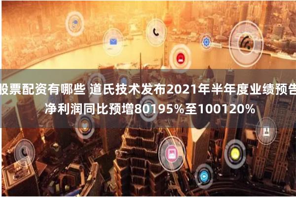 股票配资有哪些 道氏技术发布2021年半年度业绩预告 净利润同比预增80195%至100120%