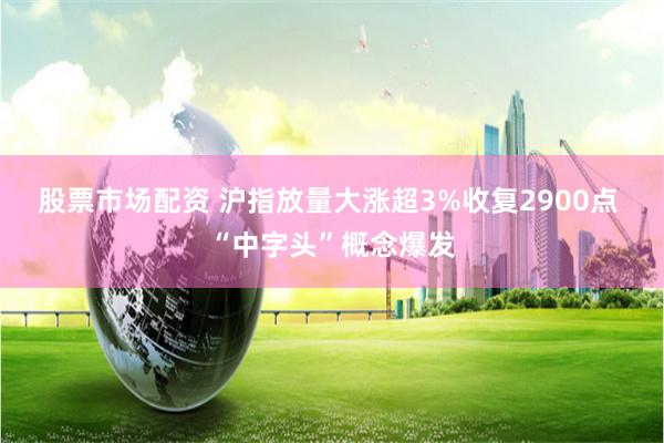 股票市场配资 沪指放量大涨超3%收复2900点 “中字头”概念爆发