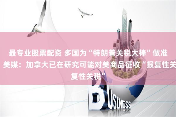 最专业股票配资 多国为“特朗普关税大棒”做准备，美媒：加拿大已在研究可能对美商品征收“报复性关税”