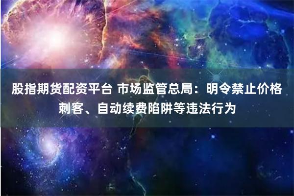 股指期货配资平台 市场监管总局：明令禁止价格刺客、自动续费陷阱等违法行为
