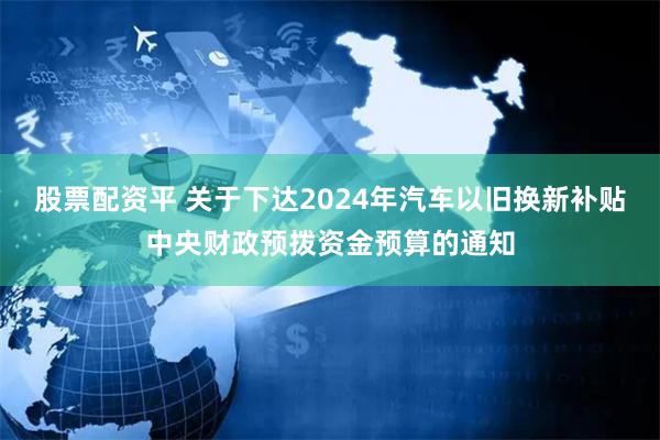 股票配资平 关于下达2024年汽车以旧换新补贴中央财政预拨资金预算的通知