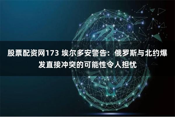 股票配资网173 埃尔多安警告：俄罗斯与北约爆发直接冲突的可能性令人担忧