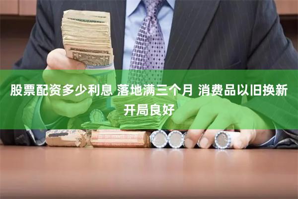 股票配资多少利息 落地满三个月 消费品以旧换新开局良好